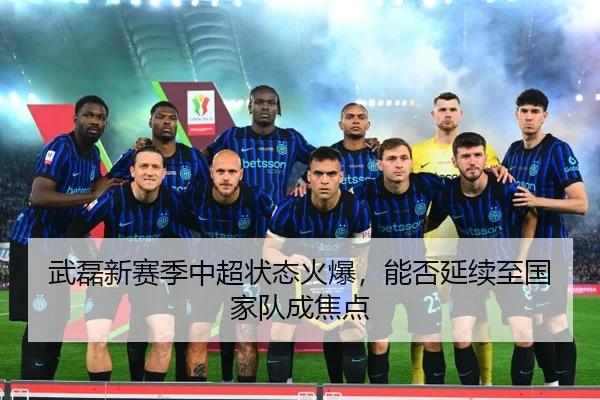 武磊新赛季中超状态火爆，能否延续至国家队成焦点